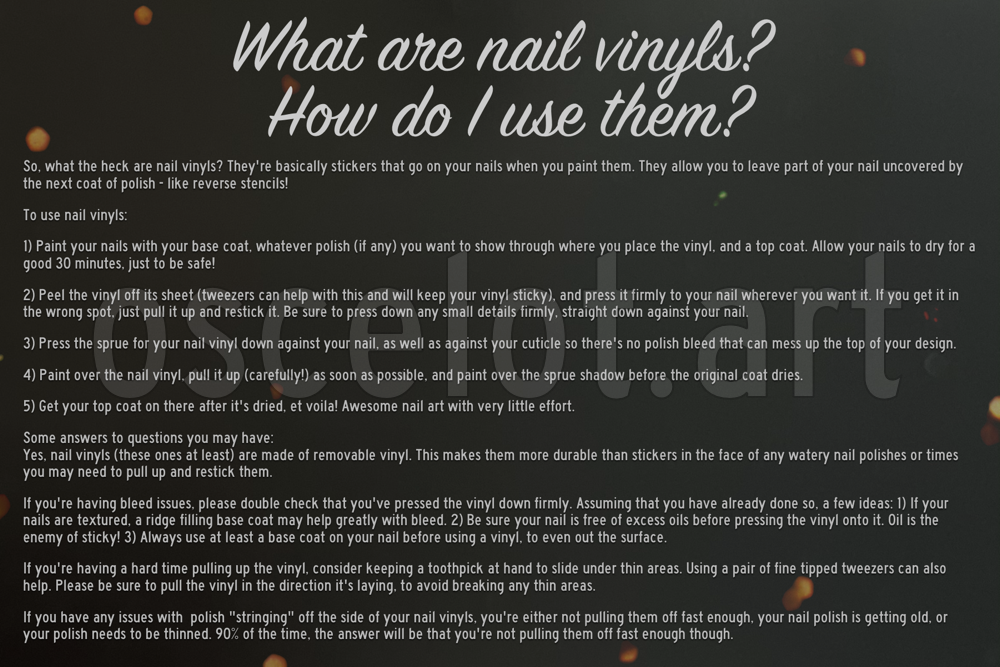 This image reads: What are Nail Vinyls? How do I use them? So, what the heck are nail vinyls? They're basically stickers that go on your nails when you paint them. They allow you to leave part of your nail uncovered by the next coat of polish - like reverse stencils! 

To use nail vinyls: 

1) Paint your nails with your base coat, whatever polish (if any) you want to show through where you place the vinyl, and a top coat. Allow your nails to dry for a good 30 minutes, just to be safe!

2) Peel the vinyl off its sheet (tweezers can help with this and will keep your vinyl sticky), and press it firmly to your nail wherever you want it. If you get it in the wrong spot, just pull it up and restick it. Be sure to press down any small details firmly, straight down against your nail. 

3) Press the sprue for your nail vinyl down against your nail, as well as against your cuticle so there's no polish bleed that can mess up the top of your design.

4) Paint over the nail vinyl, pull it up (carefully!) as soon as possible, and paint over the sprue shadow before the original coat dries.

5) Get your top coat on there after it's dried, et voila! Awesome nail art with very little effort. 

Some answers to questions you may have:
Yes, nail vinyls (these ones at least) are made of removable vinyl. This makes them more durable than stickers in the face of any watery nail polishes or times you may need to pull up and restick them.

If you're having bleed issues, please double check that you've pressed the vinyl down firmly. Assuming that you have already done so, a few ideas: 1) If your nails are textured, a ridge filling base coat may help greatly with bleed. 2) Be sure your nail is free of excess oils before pressing the vinyl onto it. Oil is the enemy of sticky! 3) Always use at least a base coat on your nail before using a vinyl, to even out the surface.

If you're having a hard time pulling up the vinyl, consider keeping a toothpick at hand to slide under thin areas. Using a pair of fine tipped tweezers can also help. Please be sure to pull the vinyl in the direction it's laying, to avoid breaking any thin areas.

If you have any issues with  polish 